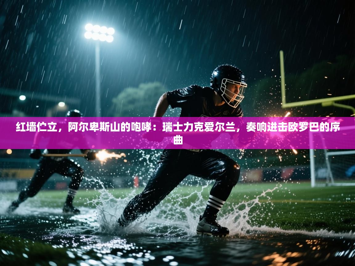 红墙伫立，阿尔卑斯山的咆哮：瑞士力克爱尔兰，奏响进击欧罗巴的序曲  第1张