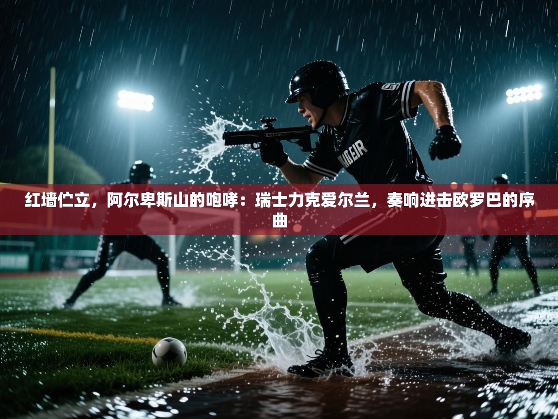 红墙伫立，阿尔卑斯山的咆哮：瑞士力克爱尔兰，奏响进击欧罗巴的序曲  第2张