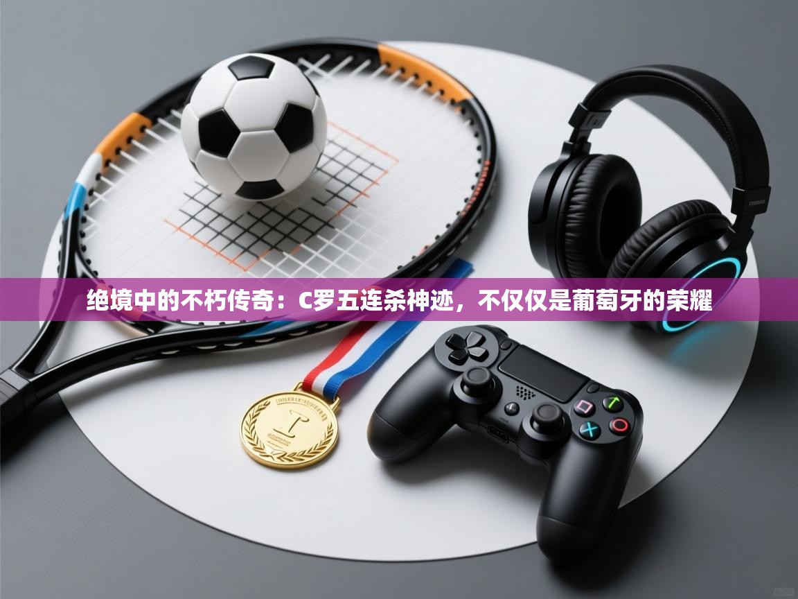 绝境中的不朽传奇:C罗五连杀神迹,不仅仅是葡萄牙的荣耀 第1张