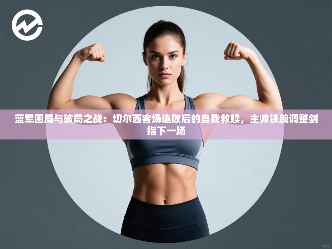 蓝军困局与破局之战:切尔西客场连败后的自我救赎,主帅铁腕调整剑指下一场 第2张